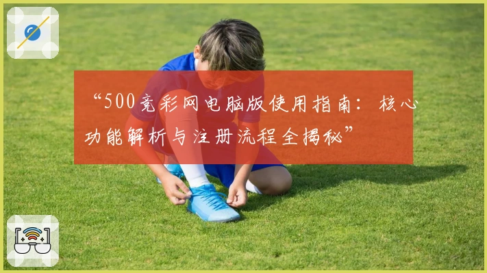 “500竞彩网电脑版使用指南：核心功能解析与注册流程全揭秘”