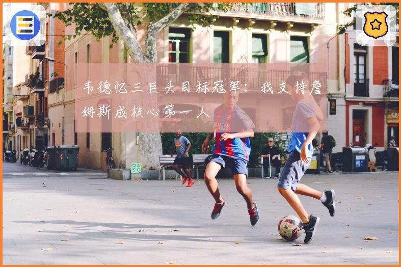 韦德忆三巨头目标冠军：我支持詹姆斯成核心第一人