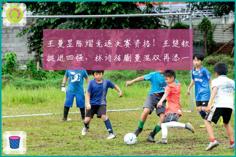 王曼昱陈熠竞逐决赛资格！王楚钦挺进四强，林诗栋蒯曼混双再添一胜