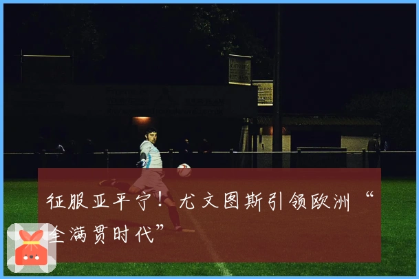 征服亚平宁！尤文图斯引领欧洲“全满贯时代”