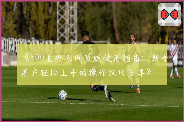 《500竞彩网网页版使用指南：新手用户轻松上手的操作技巧分享》