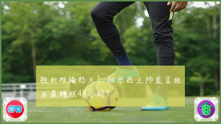 胜利难掩怒火！切尔西主帅直言经历最糟糕48小时！