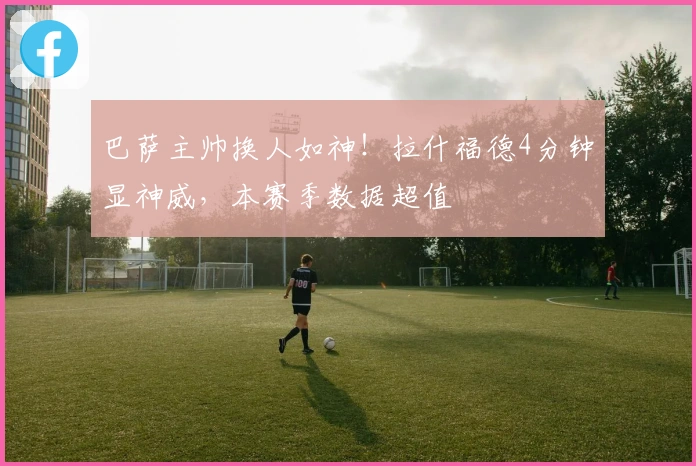 巴萨主帅换人如神！拉什福德4分钟显神威，本赛季数据超值