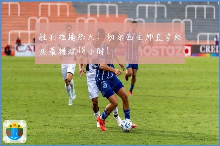 胜利难掩怒火！切尔西主帅直言经历最糟糕48小时！