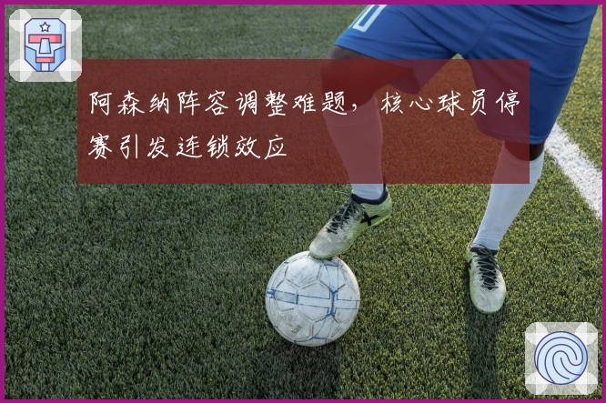 阿森纳阵容调整难题，核心球员停赛引发连锁效应