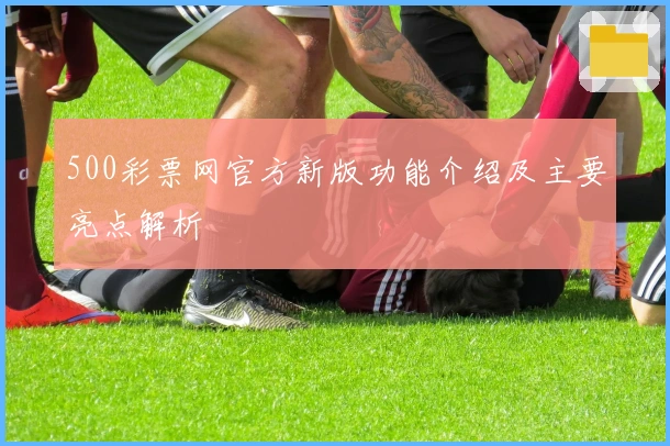 500彩票网官方新版功能介绍及主要亮点解析