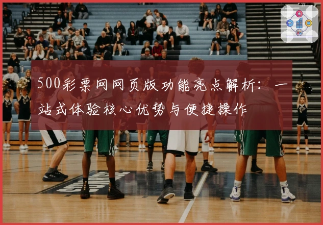 500彩票网网页版功能亮点解析：一站式体验核心优势与便捷操作