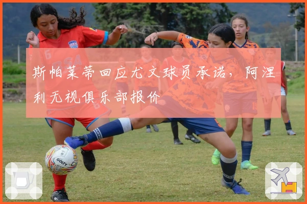 斯帕莱蒂回应尤文球员承诺，阿涅利无视俱乐部报价