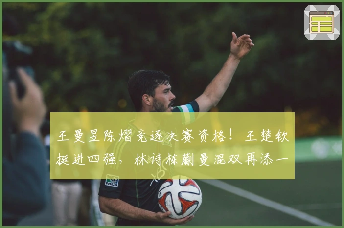 王曼昱陈熠竞逐决赛资格！王楚钦挺进四强，林诗栋蒯曼混双再添一胜